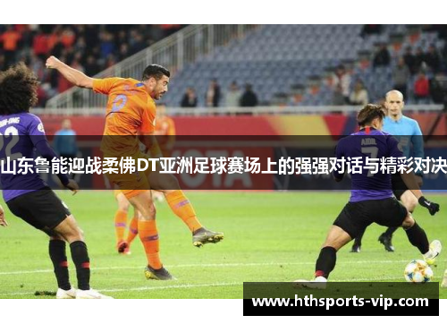 山东鲁能迎战柔佛DT亚洲足球赛场上的强强对话与精彩对决